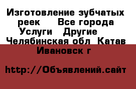 Изготовление зубчатых реек . - Все города Услуги » Другие   . Челябинская обл.,Катав-Ивановск г.